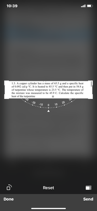 10:39
1.3. A copper cylinder has a mass of 65.5 g and a specific heat
of 0.092 cal/g°C. It is heated to 85.5 °C and then put in 58.8 g
of turpentine whose temperature is 23.5 °C. The temperature of
the mixture was measured to be 45.9 C. Calculate the specific
heat of the turpentine
30
-20
30
20
-10
10
Reset
Done
Send
