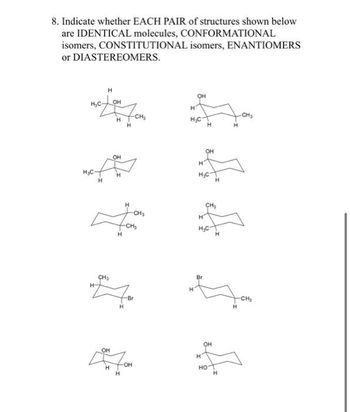 8. Indicate whether EACH PAIR of structures shown below
are IDENTICAL molecules, CONFORMATIONAL
isomers,
CONSTITUTIONAL isomers, ENANTIOMERS
or DIASTEREOMERS.
H₂C
H₂C
H
H
H
CH₂
OH
H
OH
H
OH
H
7 CH₂
H
-CH₂
H
H
H
H
-Br
-OH
OH
H
H₂C
OH
H
H₂C
H
CH₂
OH
H
НО
H
-CH₂
H