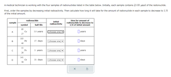 A medical technician is working with the four samples of radionuclides listed in the table below. Initially, each sample contains 23.00 μmol of the radionuclide.
First, order the samples by decreasing initial radioactivity. Then calculate how long it will take for the amount of radionuclide in each sample to decrease to 1/8
of the initial amount.
sample
A
B
C
D
symbol
60
27
103
46
55
26
141
radionuclide
58
Co
Pd
Fe
Ce
half-life
5.0 years
17. days
3. years
33. days
initial
radioactivity
(choose one) ✓
(choose one) ♥
(choose one) ✓
(choose one) ✓
time for amount of
radionuclide to decrease to
1/8 of initial amount
years
days
years
days
Ś