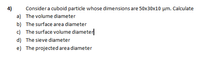 4)
Considera cuboid particle whose dimensions are 50x30x10 µm. Calculate
a) The volume diameter
b) The surface area diameter
c) The surface volume diameter
d) The sieve diameter
e) The projected area diameter
