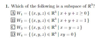 1. Which of the following is a subspace of R³?
A W₁ = {(x, y, z) € R³ | x+y+z>0}
B W₂ = {(x, y, z) € R³ | x+y+z=1}
CW3 = {(x, y, z) € R³ | x=y=z}
3
DW₁ = {(x, y, z) = R³ | xy = 0}