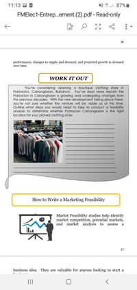 11:13 A M
NI 19 l 87%i
FMElec1-Entrep.ement (2).pdf - Read-only
36
performance, changes to supply and demand, and projected growth in demand
over time.
WORK IT OUT
You're considering opening a boutique clothing store in
Poblacion, Cabanglasan, Bukidnon. You've read news reports the
Poblacion in Cabanglasan is growing and undergoing changes from
the previous decades. With the new development taking place there,
you're not sure whether the venture will be viable as of this time.
Outline what steps you would need to take to conduct a feasibility
analysis to determine whether Poblacion Cabanglasan is the right
location for your planed clothing store.
How to Write a Marketing Feasibility
Market Feasibility studies help identify
market competition, potential markets,
and market analysis to
assess
a
37
business idea. They are valuable for anyone looking to start a
II
