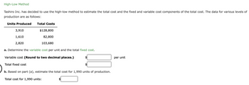 High-Low Method
Tashiro Inc. has decided to use the high-low method to estimate the total cost and the fixed and variable cost components of the total cost. The data for various levels of
production are as follows:
Units Produced Total Costs
3,910
71
1,610
2,820
a. Determine the variable cost per unit and the total fixed cost.
Variable cost (Round to two decimal places.)
Total fixed cost
b. Based on part (a), estimate the total cost for 1,990 units of production.
$128,800
82,800
103,680
Total cost for 1,990 units:
$
$
per unit