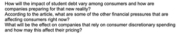 How will the impact of student debt vary among consumers and how are
companies preparing for that new reality?
According to the article, what are some of the other financial pressures that are
affecting consumers right now?
What will be the effect on companies that rely on consumer discretionary spending
and how may this affect their pricing?