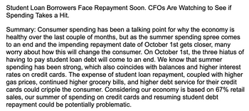 Student Loan Borrowers Face Repayment Soon. CFOs Are Watching to See if
Spending Takes a Hit.
Summary: Consumer spending has been a talking point for why the economy is
healthy over the last couple of months, but as the summer spending spree comes
to an end and the impending repayment date of October 1st gets closer, many
worry about how this will change the consumer. On October 1st, the three hiatus of
having to pay student loan debt will come to an end. We know that summer
spending has been strong, which also coincides with balances and higher interest
rates on credit cards. The expense of student loan repayment, coupled with higher
gas prices, continued higher grocery bills, and higher debt service for their credit
cards could cripple the consumer. Considering our economy is based on 67% retail
sales, our summer of spending on credit cards and resuming student debt
repayment could be potentially problematic.