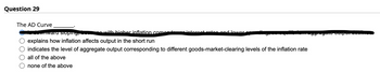 Question 29
The AD Curve
with higher inflation come
wnward sioping,
explains how inflation affects output in the short run
indicates the level of aggregate output corresponding to different goods-market-clearing levels of the inflation rate
all of the above
none of the above
interest rates and lower