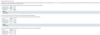Admitting New Partner With Bonus
L. Bowers and V. Lipscomb are partners in Elegant Event Consultants. Bowers and Lipscomb share income equally. M. Ortiz will be admitted to the partnership. Prior to the admission, equipment was revalued downward by $8,000. The capital balances of each partner are
$93,000 and $130,500, respectively, prior to the revaluation.
a. Provide the journal entry for the asset revaluation. If an amount box does not require an entry, leave it blank.
L. Bowers, Cap ✔ 4,000 ✓
V. Lipscomb, Cal ✓4,000 ✓
Equipmen
Feedback
►Check My Work
b. Provide the journal entry for Ortiz's admission under the following independent situations:
1. Ortiz purchased a 20% interest for $47,000. If an amount box does not require an entry, leave it blank.
Cash ✓
47,000 ✓
L. Bowers, Cap ✓
V. Lipscomb, Cal ✔
M. Ortiz, Capi✓ ✓
Feedback
Check My Work
8,000✔
✓
52,500✔
2. Ortiz purchased a 30% interest for $118,000. If an amount box does not require an entry, leave it blank.
Cash ✔
118,000 ✓
L. Bowers, Cap ✔
V. Lipscomb, Cal
M. Ortiz, Capi