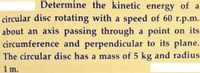 Determine the kinetic energy of a
circular disc rotating with a speed of 60 r.p.m.
about an axis passing through a point on its
circumference and perpendicular to its plane.
The circular disc has a mass of 5 kg and radius
1 m.
