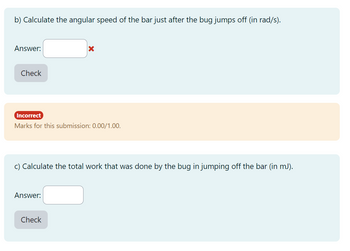 b) Calculate the angular speed of the bar just after the bug jumps off (in rad/s).
Answer:
Check
Incorrect
Marks for this submission: 0.00/1.00.
X
c) Calculate the total work that was done by the bug in jumping off the bar (in mJ).
Answer:
Check