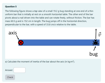 Question 5
The following figure shows a top view of a small 19.2 g bug standing at one end of a thin
uniform bar that is initially at rest on a smooth horizontal table. The other end of the bar
pivots about a nail driven into the table and can rotate freely, without friction. The bar has
mass 60.5 g and is 152 cm in length. The bug jumps off in the horizontal direction,
perpendicular to the bar, with a speed of 33.8 cm/s relative to the table.
axis
a) Calculate the moment of inertia of the bar about the axis (in kg.m²).
Answer:
Check
1
bug
19