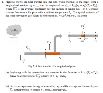 2. Figure 2 shows the heat transfer rate per unit width (normal to the page) from a
longitudinal section, x₂ - x₁, can be expressed as q12 = h₁2(x2 − x₁)(Ts - Too),
where h₁2 is the average coefficient for the section of length (x₂-x₁). Consider
laminar flow over a flat plate with a uniform temperature T. The spatial variation of
the local convection coefficient is of the form hx = Cx², where C is a const
Too, Uco
111
TSK
L
X
912
X1
I
x2
I
X1
dq
dx
I
X2
Fig.2. A heat transfer of a longitudinal plate
(a) Beginning with the convection rate equation in the form dq' =h_dx(T, -T),
derive an expression for h₁2 in terms of C, x₁, andx₂.
(b) Derive an expression for h₁2 in terms of x₁, x2, and the average coefficients h₁ and
h₂, corresponding to lengths x₁, andx₂., respectively.