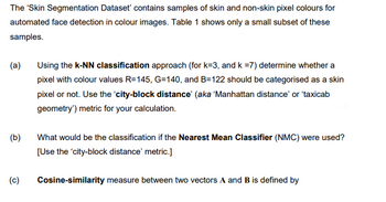 The 'Skin Segmentation Dataset' contains samples of skin and non-skin pixel colours for
automated face detection in colour images. Table 1 shows only a small subset of these
samples.
(a)
(b)
Using the k-NN classification approach (for k=3, and k =7) determine whether a
pixel with colour values R=145, G=140, and B=122 should be categorised as a skin
pixel or not. Use the 'city-block distance' (aka 'Manhattan distance' or 'taxicab
geometry') metric for your calculation.
What would be the classification if the Nearest Mean Classifier (NMC) were used?
[Use the 'city-block distance' metric.]
(c) Cosine-similarity measure between two vectors A and B is defined by