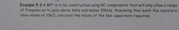 Example 5.3 A BPF is to be constructed using RC components that will only allow a range
of frequencies to pass above 1kHz and below 30kHz. Assuming that both the resistors
have values of 10k2, calculate the values of the two capacitors required.