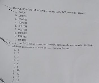 17- The (CS:IP) of the ISR of NMI are stored in the IVT, starting at address:
a. 00000H
b. 00002H
c. 00004H
d. 00008H
e. 00020H
f. 00040H
g. 00080H
h. FFFFFH
i. DS:DX
18-Using two 74LS138 decoders, two memory banks can be connected to 8086MP,
each bank contains a maximum of ....... memory devices.
a. 1
b. 2
c. 3
. d. 4
e. 6
f. 8
g. 10
h. 12
i. 16
j. 20