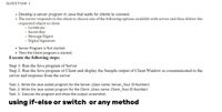 QUESTION 1
• Develop a server program in Java that waits for clients to connect.
The server responds to the client to choose one of the following options available with server and then deliver the
requested object to client
o Certificate
o Secret Key
• Message Digest
o Digital Signature
• Server Program is first started.
• Then the Client program is started.
Execute the following steps:
Step 1: Run the Java program of Server
Step 2: Run the Java program of Client and display the Sample output of Client Window as communicated to the
server and response from the server
Task: 1. Write the Java socket program for the Server. (class name: Server_Your ID Number)
Task: 2. Write the Java socket program for the Client. (class name: Client_Your ID Number)
Task: 3. Execute the program and show the output screenshot.
using if-else or switch or any method
