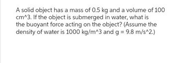 A solid object has a mass of 0.5 kg and a volume of 100
cm^3. If the object is submerged in water, what is
the buoyant force acting on the object? (Assume the
density of water is 1000 kg/m^3 and g = 9.8 m/s^2.)