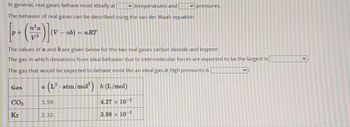 In general, real gases behave most ideally at
temperatures and
The behavior of real gases can be described using the van der Waals equation
[+]
nb)=nRT
The values of a and bare given below for the two real gases carbon dioxide and krypton.
The gas in which deviations from ideal behavior due to intermolecular forces are expected to be the largest is
The gas that would be expected to behave most like an ideal gas at high pressures is
a (L² · atm/mol²) b (L/mol)
Gas
CO₂
Kr
3.59
2.32
pressures.
4.27 10 2
3.98 x 10 2