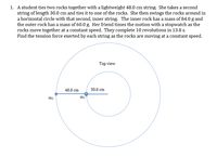 1. A student ties two rocks together with a lightweight 48.0 cm string. She takes a second
string of length 30.0 cm and ties it to one of the rocks. She then swings the rocks around in
a horizontal circle with that second, inner string. The inner rock has a mass of 84.0 g and
the outer rock has a mass of 60.0 g. Her friend times the motion with a stopwatch as the
rocks move together at a constant speed. They complete 10 revolutions in 13.8 s.
Find the tension force exerted by each string as the rocks are moving at a constant speed.
Top view
48.0 cm
30.0 cm
mi
m2
