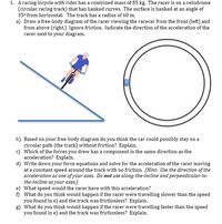 1. A racing bicycle with rider has a combined mass of 85 kg. The racer is on a velodrome
(circular racing track) that has banked curves. The surface is banked at an angle of
35° from horizontal. The track has a radius of 60 m.
a) Draw a free-body diagram of the racer viewing the racecar from the front (left) and
from above (right.) Ignore friction. Indicate the direction of the acceleration of the
racer next to your diagram.
b) Based on your free-body diagram do you think the car could possibly stay on a
circular path (the track) without friction? Explain.
c) Which of the forces you drew has a component in the same direction as the
acceleration? Explain.
d) Write down your force equations and solve for the acceleration of the racer moving
at a constant speed around the track with no friction. (Hint: Use the direction of the
acceleration as one of your axes. Do not use along-the-incline and perpendicular-to-
the-incline as your axes.)
e) What speed would the racer have with this acceleration?
f) What do you think would happen if the racer were travelling slower than the speed
you found in e) and the track was frictionless? Explain.
g) What do you think would happen if the racer were travelling faster than the speed
you found in e) and the track was frictionless? Explain.
