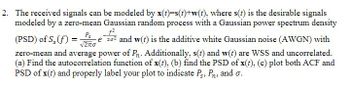 2. The received signals can be modeled by x(t)=s(t)+w(t), where s(t) is the desirable signals
modeled by a zero-mean Gaussian random process with a Gaussian power spectrum density
f²
Ps
√2πO
(PSD) of S, (f) = e 20² and w(t) is the additive white Gaussian noise (AWGN) with
zero-mean and average power of Pn. Additionally, s(t) and w(t) are WSS and uncorrelated.
(a) Find the autocorrelation function of x(t), (b) find the PSD of x(t), (c) plot both ACF and
PSD of x(t) and properly label your plot to indicate Ps, P. and o.