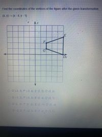 Find the coordinates of the vertices of the figure after the given transformation.
(х, у) - (х- 4, у - 1)
E
F.
Dx
O G (-3, 3), F' (-3, 4). E (0. 5), D (0, 2)
O G (-3, 2). F (-3, 3), E (0. 4). D' (0.1)
OG (2, -3), F (2. -2). E (5 -1), D (5. -4)
OG (-2. 2). F (-2. 3), E (1. 4) D (1, 1)
