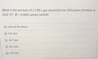 What is the pressure of a 3.00 L gas vessel that has 18.0 grams of helium at
25.0 °C? (R = 0.0821 atm•L/mol•K)
%3D
none of the above
147 atm
36.7 atm
32.6 atm
1.81 atm
