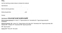 SO3
Use the matching numbers below to indicate the molecule
Hybridization
Electron-domain geometry
Molecular geometry
, and
Polarity
Hybridization: 1 = sp, 2 = sp2, 3 = sp³, 4 = sp³d, 5 = sp³d2
Electron-domain geometry: 6 = linear, 7 = Trigonal planar, 8 = Tetrahedral, 9 = Trigonal bipyramidal, 9 =
Octahedral
Molecular geometry: 10 = Linear, 11 = Trigonal planar, 12 = Bent, 13 = Tetrahedral, 14 = Trigonal pyramidal, 15 =
Seesaw, 16 = T-shaped, 17 = Octahedral, 18 = Square pyramidal
19 = Square planar
Polarity: 20 = Polar, 21 = Non polar

