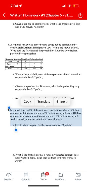 7:34 1
Written Homework #3 (Chapter 5 - ST)....
c. Given a car had an alarm system, what is the probability is also
had a CD player? (2 points)
3. A regional survey was carried out to gauge public opinion on the
controversial Arizona Immigration Law (results are shown below).
Write both the fraction and the probability. Round to two decimal
places where appropriate.
Response Democrat Republican Independent Total
Favor
Oppose
50
93
35
178
85
45
60
190
Don't Know 5
7
20
32
Total
140
145
115
400
a. What is the probability one of the respondents chosen at random
opposes the law? (2 points)
b. Given a respondent is a Democrat, what is the probability they
oppose the law? (2 points)
c. Are r
Copy
Translate
ints)
Share...
4. In a small town, 45% of the residents own their own home. Of those
residents with their own home, 60% do their own yard work. Of those
residents who do not own their own home, 15% do their own yard
work. Round your answers to three decimal places.
a. Create a tree diagram for the scenario above. (4 points)
b. What is the probability that a randomly selected resident does
not own their home, given they do their own yard work? (2
points)
5
Dashb...
Calend...
To Do
Notifica...
Inbox