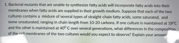 1. Bacterial mutants that are unable to synthesize fatty acids will incorporate fatty acids into their
membranes when fatty acids are supplied in their growth medium. Suppose that each of the two
cultures contains a mixture of several types of straight-chain fatty acids, some saturated, and
some unsaturated, ranging in chain length from 10-20 carbons. If one culture is maintained at 18°C
and the other is maintained at 40° C over several generations, what differences in the composition
of the cell membranes of the two cultures would you expect to observe? Explain your answer