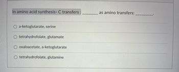 In amino acid synthesis- C transfers:
a-ketoglutarate, serine
tetrahydrofolate, glutamate
oxaloacetate, a-ketoglutarate
tetrahydrofolate, glutamine
as amino transfers: