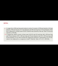 H.W4:
a- A copper bar is 900 mm long and circular in section. It consists of 200 mm long bar of 40 mm
diameter, 500 mm long bar of 15 mm diameter and 200 mm long bar of 30 mm diameter. If the
bar is subjected to a tensile load of 60 kN, find the total extension of the bar. Take E for the bar
material as 100 GPa.
b- A stepped bar ABCD consists of three parts AB, BC and CD such that AB is 300 mm long
and 20 mm diameter, BC is 400 mm long and 30 mm diameter and CD is 200 mm long and
40 mm diameter. It was observed that the stepped bar undergoes a deformation of 0.42 mm,
when it was subjected to a compressive load P. Find the value of P, if E = 200 GPa.

