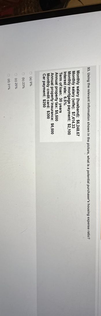 93. Using the relevant information shown in the picture, what is a potential purchaser's housing expense ratio?
Monthly salary (husband): $6,248.67
Monthly salary (wife): $7,414.33
Monthly mortgage payment: $2,100
Interest rate: 6.5%
Term of loan: 30 years
Annual property tax: $5,500
Annual property insurance: $6,500
Monthly credit card: $300
Car payment: $250
(a) 9%
(b) 23%
(c) 25%
(d) 31%