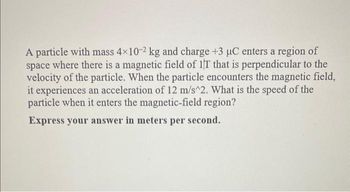 A particle with mass 4x10-2 kg and charge +3 µC enters a region of
space where there is a magnetic field of 1T that is perpendicular to the
velocity of the particle. When the particle encounters the magnetic field,
it experiences an acceleration of 12 m/s^2. What is the speed of the
particle when it enters the magnetic-field region?
Express your answer in meters per second.