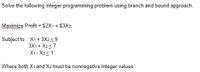 Solve the following integer programming problem using branch and bound approach.
Maximize Profit = $2X1 + $3X2
%3D
Subject to : X1+ 3X2<9
3X1 + X2<7
X1 - X23 1
Where both X1 and X2 must be nonnegative integer values.
