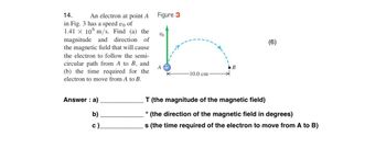 14.
An electron at point A
in Fig. 3 has a speed vo of
1.41 x 10 m/s. Find (a) the
magnitude and direction of
the magnetic field that will cause
the electron to follow the semi-
circular path from A to B, and
(b) the time required for the
electron to move from A to B.
Answer: a)
b)
c).
Figure 3
VO
A
-10.0 cm
(6)
T (the magnitude of the magnetic field)
° (the direction of the magnetic field in degrees)
s (the time required of the electron to move from A to B)