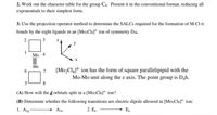 2. Work out the character table for the group C6. Present it in the conventional format, reducing all
exponentials to their simplest form.
3. Use the projection operator method to determine the SALCS required for the formation of M-Cl o
bonds by the eight ligands in an [Mo:Cls]* ion of symmetry Da.
3
Mo 4
Mo
7
[Mo,Clg]4 ion has the form of square parallelipipid with the
Mo-Mo unit along the z axis. The point group is Dah.
5
8
(A) How will the d orbitals split in a [Mo:ClsJ* ion?
(B) Determine whether the following transitions are electric dipole allowed in [Mo2Cls]* ion:
1. Azg
Aju
2. E,
E,
2.
1.
