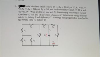 4. 19 In the idealized circuit below R₁ = R₁ = 30, R₂ = 20, R₁ = R₁ =
40, R6 = Rg = 70 and R₂ = 90, and the batteries have emfs 18 V and
-10.0V What are the (a) size and (b) direction (up or down) of current
i, and the (c) size and (d) direction of current i₂? What is the energy transfer
rate in (e) battery 1 and (f) battery 2? Is energy being supplied or absorbed in
(g) battery land (h) battery 2?
www
R₁
Rs
www
R₂
R₂
Re
www
R₂
W
R₁
R₂
www