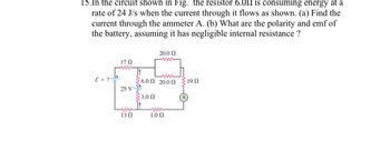 15. In the circuit shown in Fig. the resistor 6.052 is consuming energy at a
rate of 24 J/s when the current through it flows as shown. (a) Find the
current through the ammeter A. (b) What are the polarity and emf of
the battery, assuming it has negligible internal resistance ?
+1=3
17 Ω
25 V-
www
13 Ω
20.0 Ω
ww
6.0 20.00 190
3.00
1.00