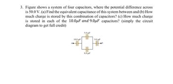 3. Figure shows a system of four capacitors, where the potential difference across
is 50.0 V. (a) Find the equivalent capacitance of this system between and (b) How
much charge is stored by this combination of capacitors? (c) How much charge
is stored in each of the 10.0μF and 9.0µF capacitors? (simply the circuit
diagram to get full credit)
10.0 μF
a.
5.0 μF
8.0μF
9.0 μF
b