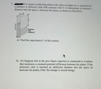 2.
Two square conducting plates with sides of length are L separated by
a distance A dielectric slab with constant with D. K dimensions is inserted a
distance into the space x between the plates, as shown in Fig below.
Dielectric
constant K
KDX
a) Find the capacitance C of this system.
b) (b) Suppose that in the give figure capacitor is connected to a battery
that maintains a constant potential difference between the plates. If the
dielectric slab is inserted an additional distance into the space dx
between the plates, Find the change in stored energy