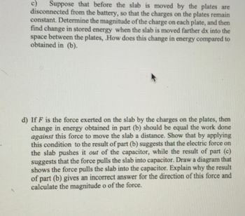 c) Suppose that before the slab is moved by the plates are
disconnected from the battery, so that the charges on the plates remain
constant. Determine the magnitude of the charge on each plate, and then
find change in stored energy when the slab is moved farther dx into the
space between the plates, .How does this change in energy compared to
obtained in (b).
d) If F is the force exerted on the slab by the charges on the plates, then
change in energy obtained in part (b) should be equal the work done
against this force to move the slab a distance. Show that by applying
this condition to the result of part (b) suggests that the electric force on
the slab pushes it out of the capacitor, while the result of part (c)
suggests that the force pulls the slab into capacitor. Draw a diagram that
shows the force pulls the slab into the capacitor. Explain why the result
of part (b) gives an incorrect answer for the direction of this force and
calculate the magnitude o of the force.