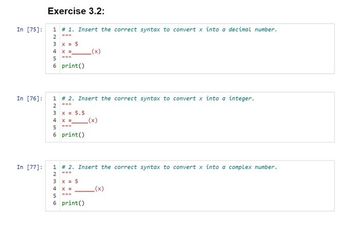 Exercise 3.2:
In [75]: 1 # 1. Insert the correct syntax to convert x into a decimal number.
2 ***
In [76]:
In [77]:
3
4
x = 5
X =
HHB
5
6 print ()
1 # 2. Insert the correct syntax to convert x into a integer.
www
2
3
x = 5.5
4 x =
HH*
5
6 print ()
1 # 2. Insert the correct syntax to convert x into a complex number.
2
3
x = 5
_(x)
4 X =
5
6 print()
_(x)