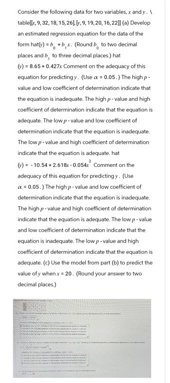 Consider the following data for two variables, x and y. \
table[[x, 9, 32, 18, 15, 26], [y, 9, 19, 20, 16, 22]] (a) Develop
an estimated regression equation for the data of the
form hat(y) = b + b₁x. (Round bo to two decimal
1
0
places and b₁ to three decimal places.) hat
1
(y) = 8.65 +0.427x Comment on the adequacy of this
equation for predicting y. (Use α =
0.05.) The high p-
value and low coefficient of determination indicate that
the equation is inadequate. The high p-value and high
coefficient of determination indicate that the equation is
adequate. The low p-value and low coefficient of
determination indicate that the equation is inadequate.
The low p-value and high coefficient of determination
indicate that the equation is adequate. hat
2
(y) = 10.54 +2.618x-0.054x Comment on the
adequacy of this equation for predicting y. (Use
a =0.05.) The high p-value and low coefficient of
determination indicate that the equation is inadequate.
The high p-value and high coefficient of determination
indicate that the equation is adequate. The low p-value
and low coefficient of determination indicate that the
equation is inadequate. The low p-value and high
coefficient of determination indicate that the equation is
adequate. (c) Use the model from part (b) to predict the
value of y when x = 20. (Round your answer to two
decimal places.)
Consider the following data for two variables, x and y.
32 18 15 26
9 19 20 16 22
(a) Develop an estimated regression equation for the data of the formy bo+byx. (Round by to two decimal places and b, to three decimal places.)
P8.65 +0.427x
Comment on the adequacy of this equation for predicting y. (Use a 0.05.)
the high p-value and low coefficient of determination indicate that the equation is inadequate.
O The high pevalue and high coefficient of determination indicate that the equation is adequate.
The low p-value and low coefficient of determination indicate that the equation is inadequate.
The low p-value and high coefficient of determination indicate that the equation is adequate.
(b) Develop an estimated regression equation for the data of the form y Do + D₂x + b². (Round bo to two decimal places and b, to three decimal places and by to four decimal places.)
10.54+2.618x-0.0542
Compient on the adequacy of this equation for predicting y. (Use a 0.05)
O The high p-value and low coefficient of determination indicate that the equation is inadequate
O The high p-value and high coefficient of determination indicate that the equation is adequate
O The low p-value and low coefficient of determination indicate that the equation is inadequate
The low p-value and high coefficient of determination indicate that the equation is adequate
(c) Use the model from part (b) to predict the value of y when x20. (Round your answer
20.23
x