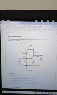 LAB 5.pdf
File
C:/Users/Asus/Desktop/SEMESTER%20SUBJECTS/SEM%20...
Not sy
of 7
A
PRE-LAB CALCULATION
Determine the small-signal voltage gain, Av of the cireuit in Figure 1. Given forward transfer
conductance, gm=2000uS.
20 V
200k
2.2k
2.2uF
A 2.2uF
RL
HE
1k
RS
50k
1k
FIGURE 1
PROCEDURE
Part A: AC Analysis
i.
Construct the amplifier circuit as shown in Figure 1.
ii. Set the signal generator output to 0.5 Vp-p at 5 kHz.
. Measure Vinp-p and Voutp-p Determine the gain Av.
Part B: Output Impedance
O lype here to search
