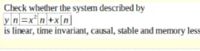 Check whether the system descrībed by
yn=x*n+x[n]
is linear, time invariant, causal, stable and memory less
