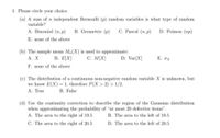 1. Please circle your choice.
(a) A sum of n independent Bernoulli (p) random variables is what type of random
variable?
A. Binomial (n, p)
B. Geometric (p)
C. Pascal (n, p)
D. Poisson (np)
E. none of the above
(b) The sample mean M,(X) is used to approximate:
В. Е\X]
C. M[X]
Α. Χ
D. Var[X]
Е. ох
F. none of the above
(c) The distribution of a continuous non-negative random variable X is unknown, but
we know E(X) = 1, therefore P(X > 2) > 1/2.
А. True
B. False
(d) Use the continuity correction to describe the region of the Gaussian distribution
when approximating the probability of "at most 20 defective items".
A. The area to the right of 19.5
B. The area to the left of 19.5
C. The area to the right of 20.5
D. The area to the left of 20.5
