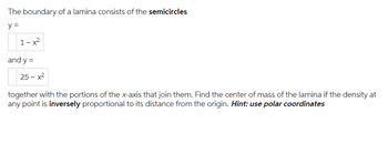 The boundary of a lamina consists of the semicircles
y=
1-x²
and y =
25-x²
together with the portions of the x-axis that join them. Find the center of mass of the lamina if the density at
any point is inversely proportional to its distance from the origin. Hint: use polar coordinates