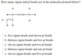 How many sigma and pi bonds are in the molecule pictured below?
H
H
H
a. five sigma bonds and eleven pi bonds
b. thirteen sigma bonds and two pi bonds
Oc. eleven sigma bonds and two pi bonds
Od. thirteen sigma bonds and one pi bond
e. eleven sigma bonds and five pi bonds