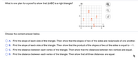 What is one plan for a proof to show that AABC is a right triangle?
8-
4-
Choose the correct answer below.
O A. Find the slope of each side of the triangle. Then show that the slopes of two of the sides are reciprocals of one another.
B. Find the slope of each side of the triangle. Then show that the product of the slopes of two of the sides is equal to - 1.
C. Find the distance between each vertex of the triangle. Then show that the distances between two vertices are equal.
D. Find the distance between each vertex of the triangle. Then show that all three distances are equal.
