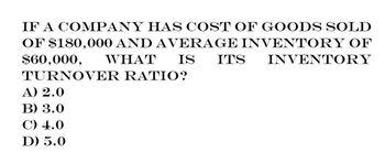 IF A COMPANY HAS COST OF GOODS SOLD
OF $180,000 AND AVERAGE INVENTORY OF
WHAT IS ITS INVENTORY
$60,000,
TURNOVER RATIO?
A) 2.0
B) 3.0
C) 4.0
D) 5.0